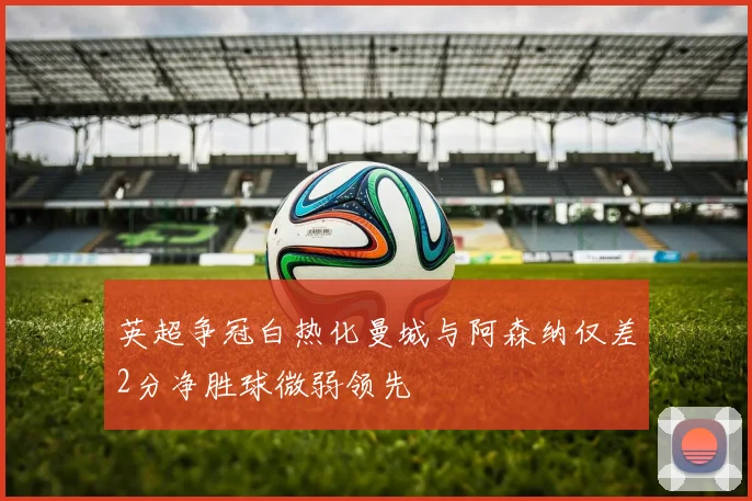英超争冠白热化曼城与阿森纳仅差2分净胜球微弱领先