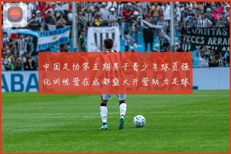 中国足协第五期男子青少年球员强化训练营在成都盛大开营助力足球未来发展