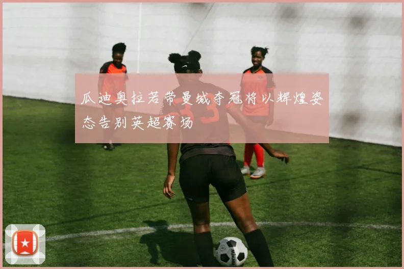 瓜迪奥拉若带曼城夺冠将以辉煌姿态告别英超赛场