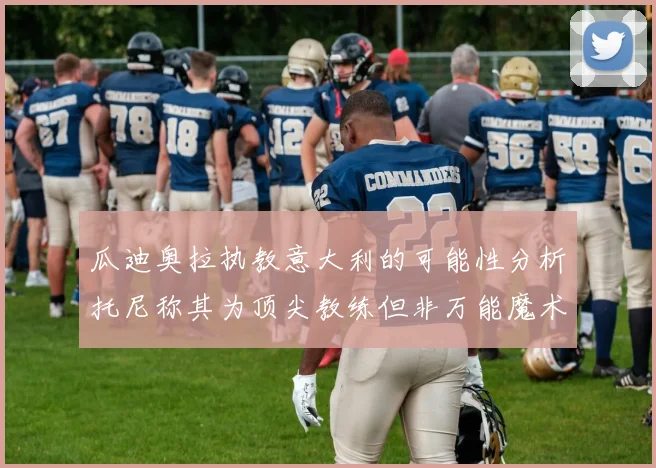 瓜迪奥拉执教意大利的可能性分析托尼称其为顶尖教练但非万能魔术师