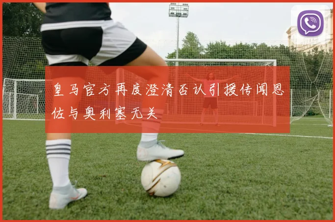 皇马官方再度澄清否认引援传闻恩佐与奥利塞无关