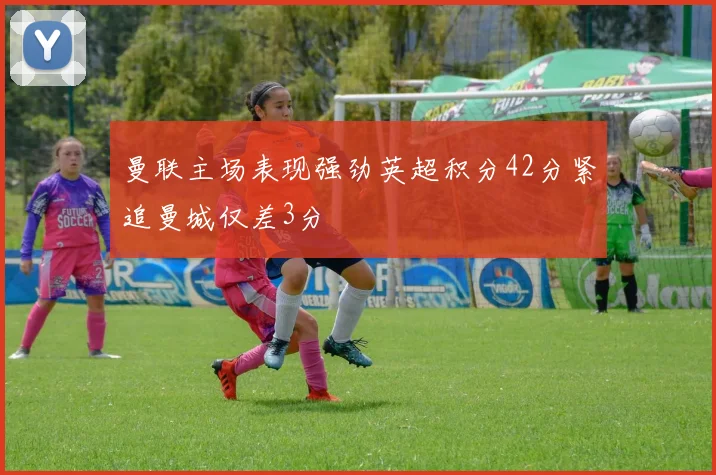 曼联主场表现强劲英超积分42分紧追曼城仅差3分