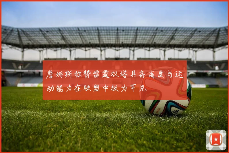 詹姆斯称赞雷霆双塔具备高度与运动能力在联盟中极为罕见