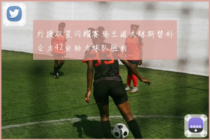 外援双星闪耀赛场兰道夫琼斯替补合力42分助力球队胜利
