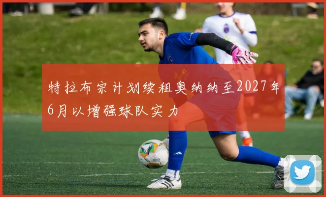 特拉布宗计划续租奥纳纳至2027年6月以增强球队实力