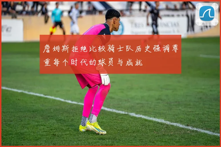 詹姆斯拒绝比较骑士队历史强调尊重每个时代的球员与成就