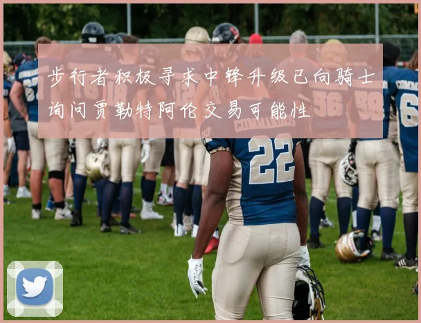 步行者积极寻求中锋升级已向骑士询问贾勒特阿伦交易可能性