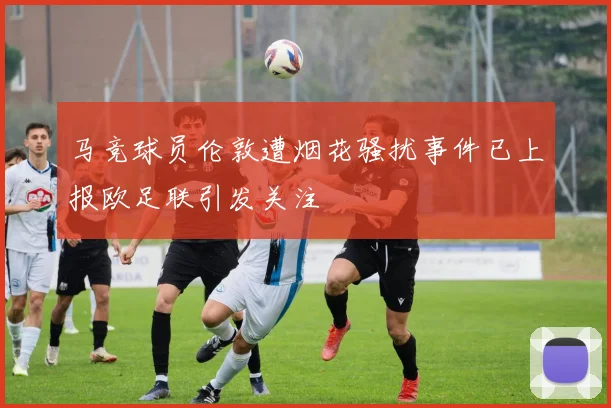 马竞球员伦敦遭烟花骚扰事件已上报欧足联引发关注