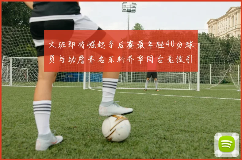 文班即将崛起季后赛最年轻40分球员与幼詹齐名东科乔华同台竞技引关注