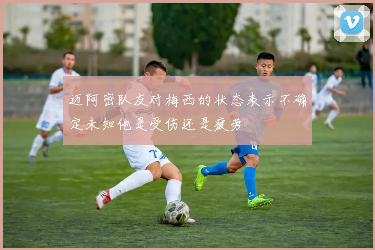 迈阿密队友对梅西的状态表示不确定未知他是受伤还是疲劳
