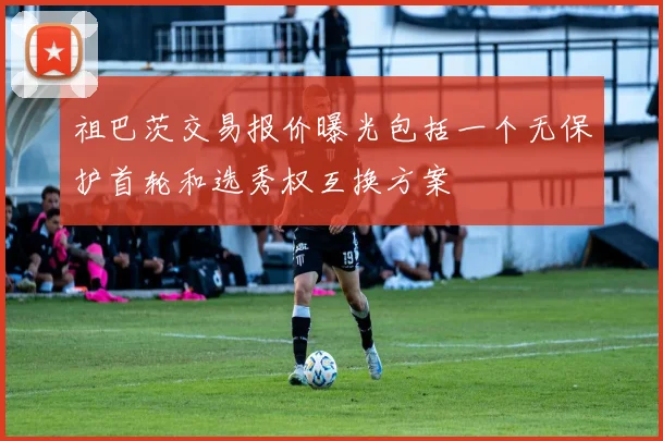 祖巴茨交易报价曝光包括一个无保护首轮和选秀权互换方案