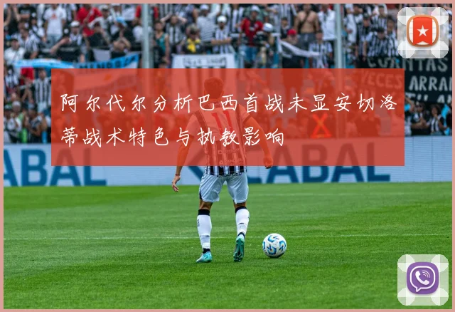 阿尔代尔分析巴西首战未显安切洛蒂战术特色与执教影响